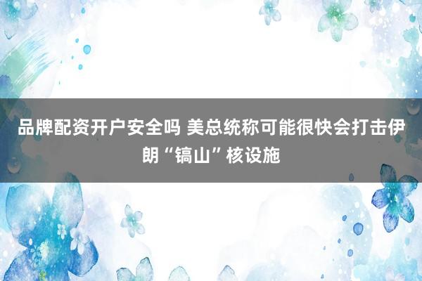 品牌配资开户安全吗 美总统称可能很快会打击伊朗“镐山”核设施