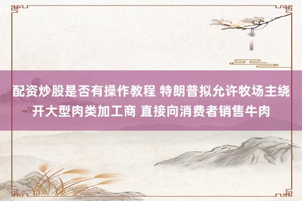 配资炒股是否有操作教程 特朗普拟允许牧场主绕开大型肉类加工商 直接向消费者销售牛肉
