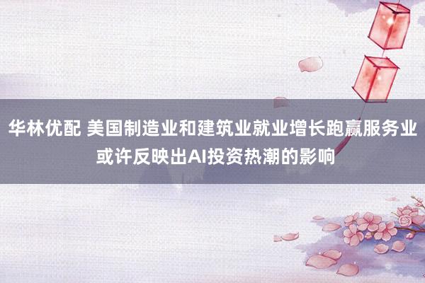 华林优配 美国制造业和建筑业就业增长跑赢服务业 或许反映出AI投资热潮的影响