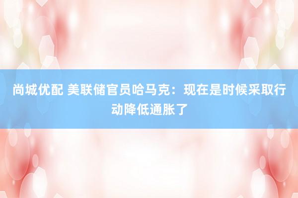 尚城优配 美联储官员哈马克：现在是时候采取行动降低通胀了