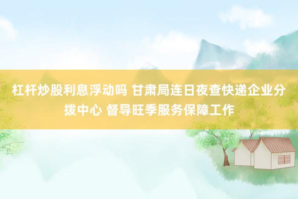 杠杆炒股利息浮动吗 甘肃局连日夜查快递企业分拨中心 督导旺季服务保障工作