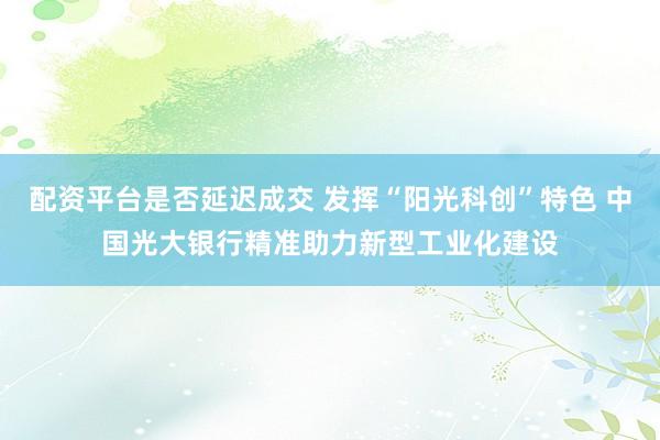 配资平台是否延迟成交 发挥“阳光科创”特色 中国光大银行精准助力新型工业化建设