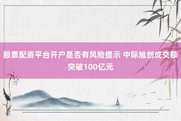 股票配资平台开户是否有风险提示 中际旭创成交额突破100亿元