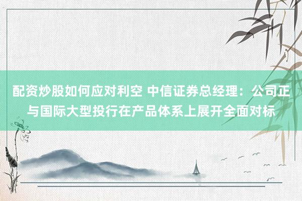 配资炒股如何应对利空 中信证券总经理：公司正与国际大型投行在产品体系上展开全面对标