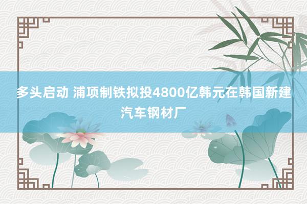 多头启动 浦项制铁拟投4800亿韩元在韩国新建汽车钢材厂