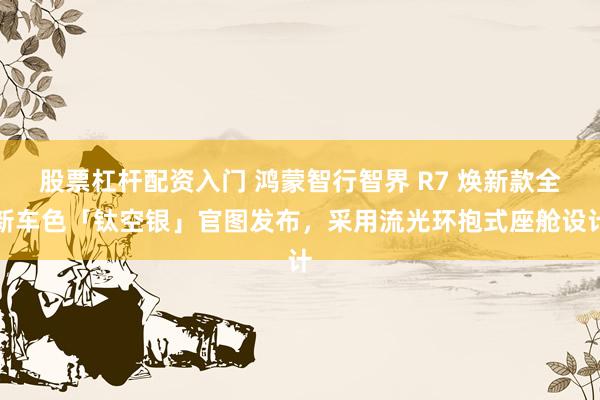 股票杠杆配资入门 鸿蒙智行智界 R7 焕新款全新车色「钛空银」官图发布，采用流光环抱式座舱设计