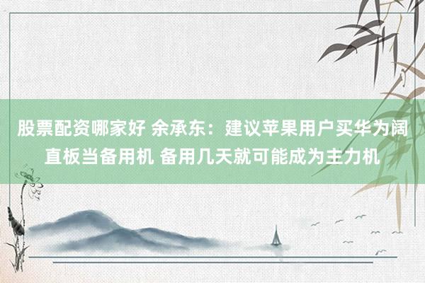 股票配资哪家好 余承东：建议苹果用户买华为阔直板当备用机 备用几天就可能成为主力机