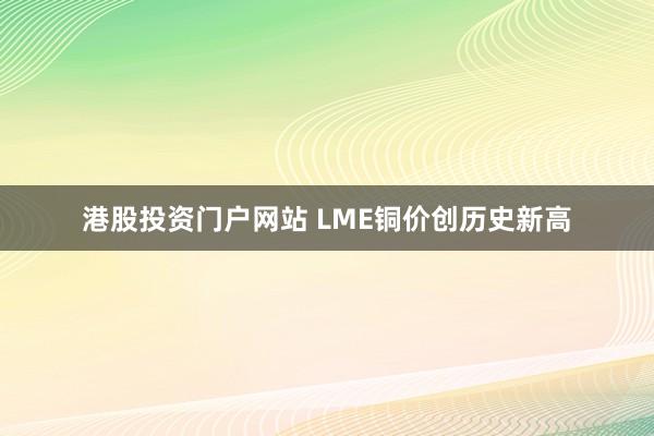 港股投资门户网站 LME铜价创历史新高