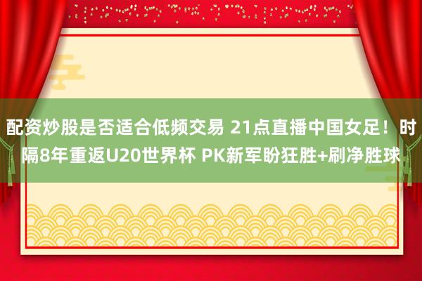 配资炒股是否适合低频交易 21点直播中国女足！时隔8年重返U20世界杯 PK新军盼狂胜+刷净胜球