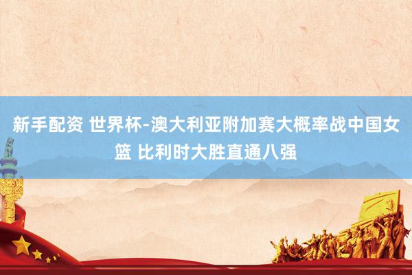 新手配资 世界杯-澳大利亚附加赛大概率战中国女篮 比利时大胜直通八强