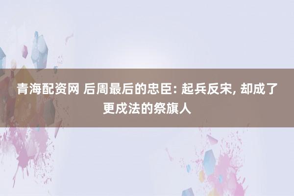 青海配资网 后周最后的忠臣: 起兵反宋, 却成了更戍法的祭旗人