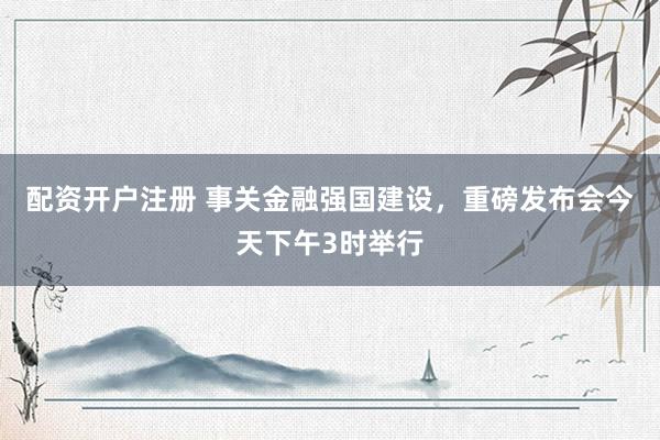 配资开户注册 事关金融强国建设，重磅发布会今天下午3时举行