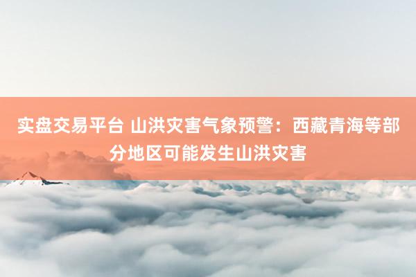实盘交易平台 山洪灾害气象预警：西藏青海等部分地区可能发生山洪灾害