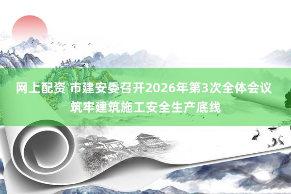网上配资 市建安委召开2026年第3次全体会议 筑牢建筑施工安全生产底线