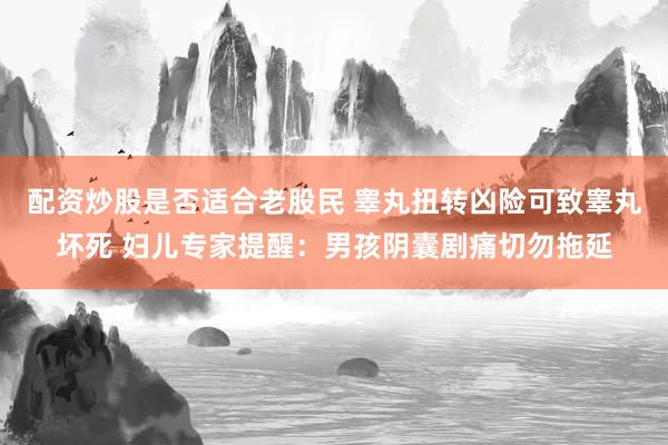 配资炒股是否适合老股民 睾丸扭转凶险可致睾丸坏死 妇儿专家提醒：男孩阴囊剧痛切勿拖延