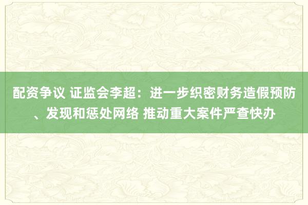 配资争议 证监会李超：进一步织密财务造假预防、发现和惩处网络 推动重大案件严查快办