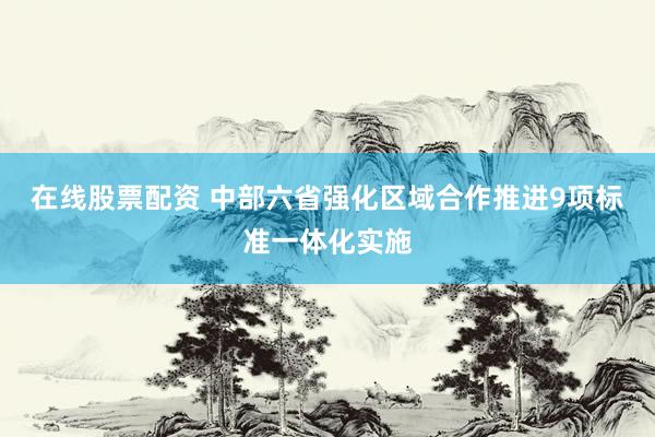 在线股票配资 中部六省强化区域合作推进9项标准一体化实施