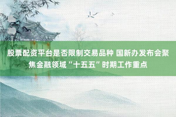 股票配资平台是否限制交易品种 国新办发布会聚焦金融领域“十五五”时期工作重点