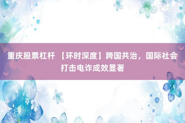 重庆股票杠杆 【环时深度】跨国共治，国际社会打击电诈成效显著