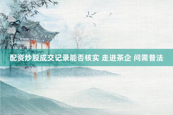 配资炒股成交记录能否核实 走进茶企 问需普法