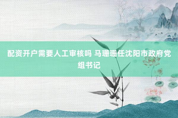 配资开户需要人工审核吗 马珊珊任沈阳市政府党组书记