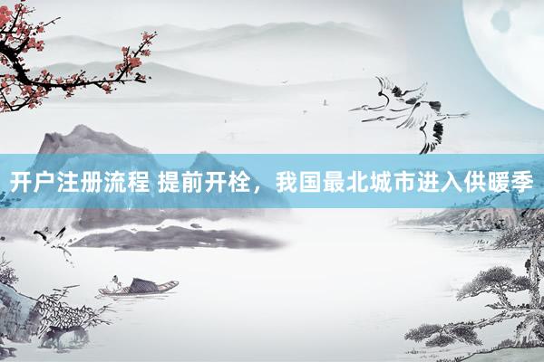 开户注册流程 提前开栓，我国最北城市进入供暖季
