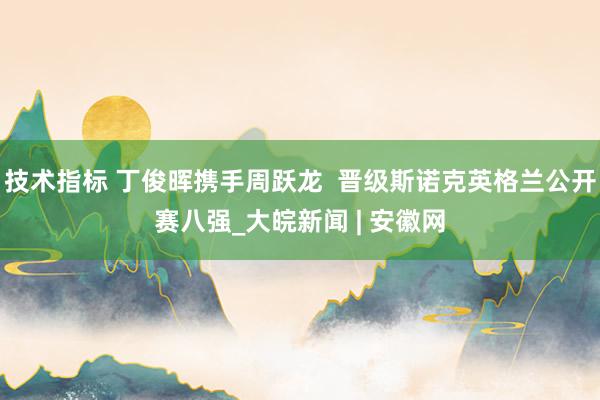 技术指标 丁俊晖携手周跃龙  晋级斯诺克英格兰公开赛八强_大皖新闻 | 安徽网