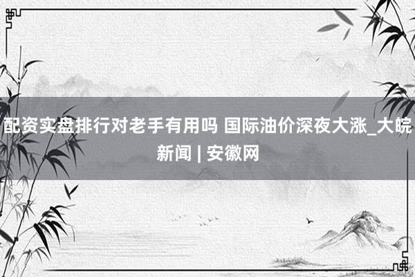 配资实盘排行对老手有用吗 国际油价深夜大涨_大皖新闻 | 安徽网