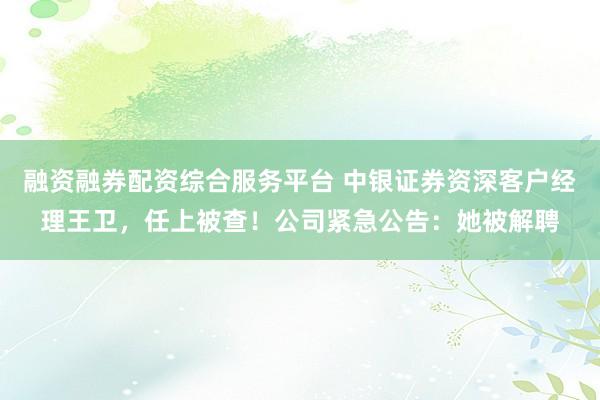 融资融券配资综合服务平台 中银证券资深客户经理王卫，任上被查！公司紧急公告：她被解聘