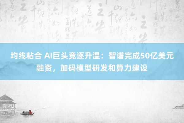 均线粘合 AI巨头竞逐升温：智谱完成50亿美元融资，加码模型研发和算力建设