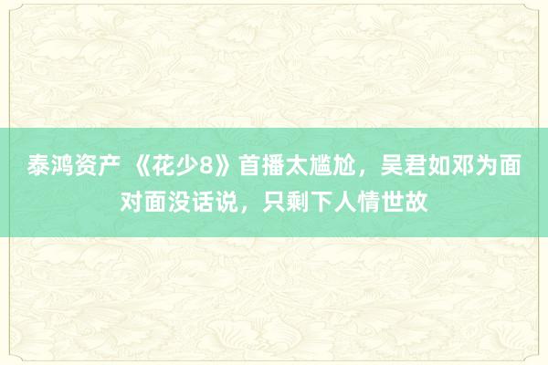泰鸿资产 《花少8》首播太尴尬,吴君如邓为面对面没话说,只剩下人情世故