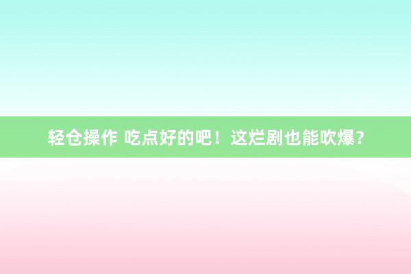 轻仓操作 吃点好的吧！这烂剧也能吹爆？