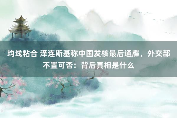 均线粘合 泽连斯基称中国发核最后通牒，外交部不置可否：背后真相是什么