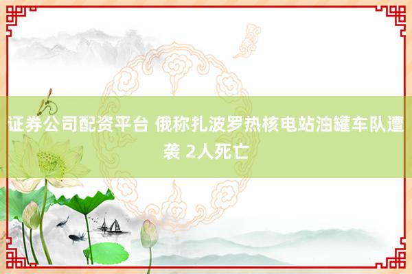 证券公司配资平台 俄称扎波罗热核电站油罐车队遭袭 2人死亡