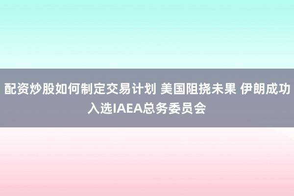配资炒股如何制定交易计划 美国阻挠未果 伊朗成功入选IAEA总务委员会