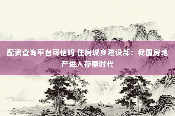 配资查询平台可信吗 住房城乡建设部：我国房地产进入存量时代