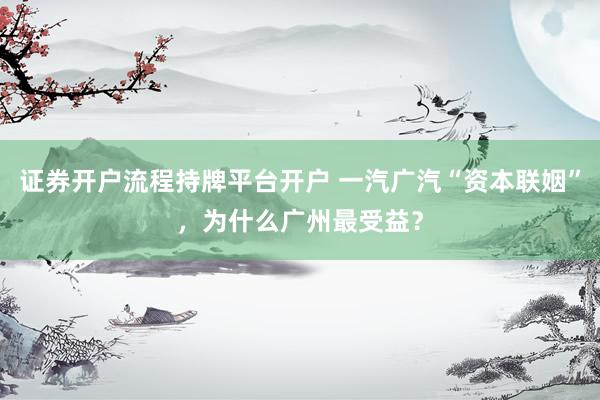证券开户流程持牌平台开户 一汽广汽“资本联姻”，为什么广州最受益？