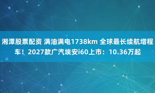 湘潭股票配资 满油满电1738km 全球最长续航增程车！2027款广汽埃安i60上市：10.36万起