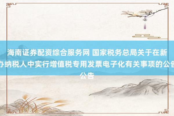 海南证券配资综合服务网 国家税务总局关于在新办纳税人中实行增值税专用发票电子化有关事项的公告