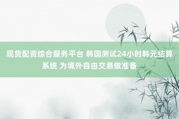 现货配资综合服务平台 韩国测试24小时韩元结算系统 为境外自由交易做准备