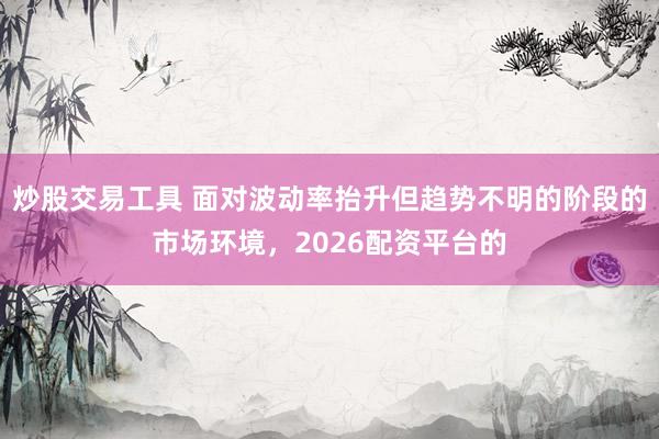 炒股交易工具 面对波动率抬升但趋势不明的阶段的市场环境,2026配资平台的