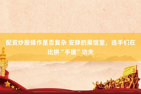 配资炒股操作是否复杂 安静的展馆里，选手们在比拼“手搓”功夫