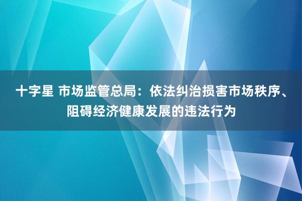 十字星 市场监管总局:依法纠治损害市场秩序、阻碍经济健康发展的违法行为