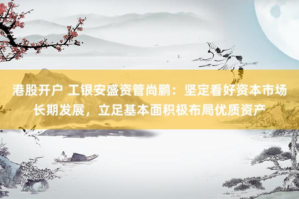 港股开户 工银安盛资管尚鹏：坚定看好资本市场长期发展，立足基本面积极布局优质资产