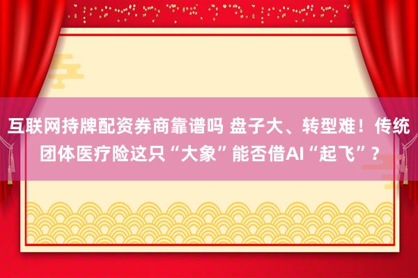 互联网持牌配资券商靠谱吗 盘子大、转型难！传统团体医疗险这只“大象”能否借AI“起飞”？