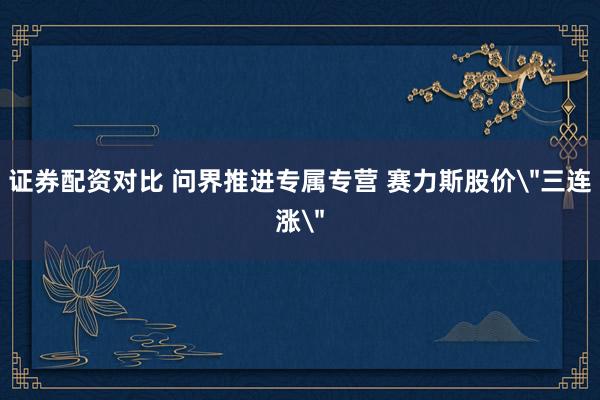 证券配资对比 问界推进专属专营 赛力斯股价＂三连涨＂