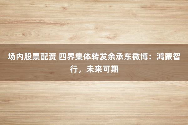 场内股票配资 四界集体转发余承东微博：鸿蒙智行，未来可期