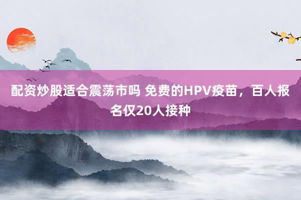 配资炒股适合震荡市吗 免费的HPV疫苗，百人报名仅20人接种