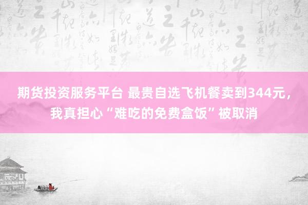 期货投资服务平台 最贵自选飞机餐卖到344元，我真担心“难吃的免费盒饭”被取消