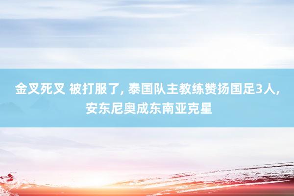 金叉死叉 被打服了, 泰国队主教练赞扬国足3人, 安东尼奥成东南亚克星